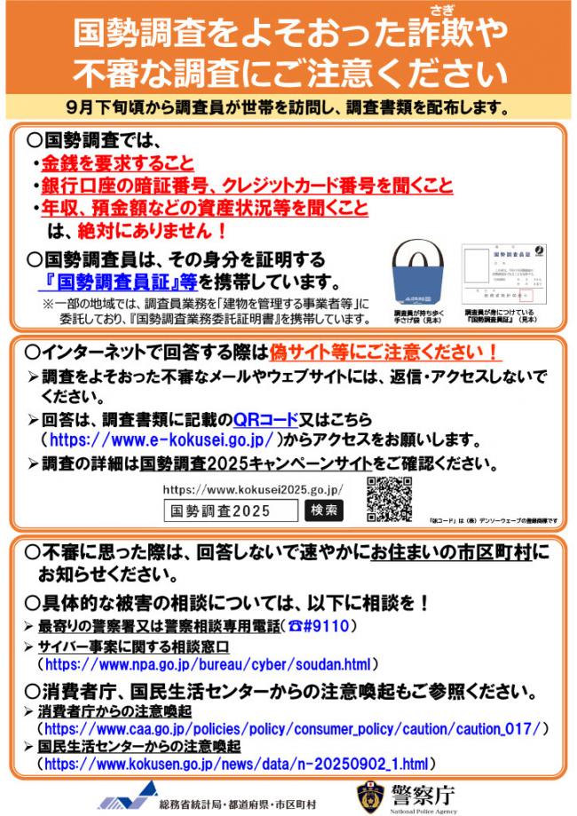 国勢調査をよそおった詐欺や 不審な調査にご注意ください。９月下旬頃から調査員が世帯を訪問し、調査書類を配布します。国勢調査では、金銭を要求すること、銀行口座の暗証番号、クレジットカード番号を聞くこと、年収、預金額などの資産状況等を聞くことは、絶対にありません。国勢調査員は、その身分を証明する 『国勢調査員証』等を携帯しています。⼀部の地域では、調査員業務を「建物を管理する事業者等」に 委託しており、『国勢調査業務委託証明書』を携帯しています。インターネットで回答する際は偽サイト等にご注意ください。調査をよそおった不審なメールやウェブサイトには、返信・アクセスしないでください。回答は、調査書類に記載のＱＲコードからアクセスをお願いします。調査の詳細は国勢調査2025キャンペーンサイトをご確認ください。不審に思った際は、回答しないで速やかにお住まいの市区町村に お知らせください。具体的な被害の相談については、最寄りの警察署又は警察相談専用電話（ #9110）、サイバー事案に関する相談窓口に相談を！消費者庁、国民生活センターからの注意喚起もご参照ください。